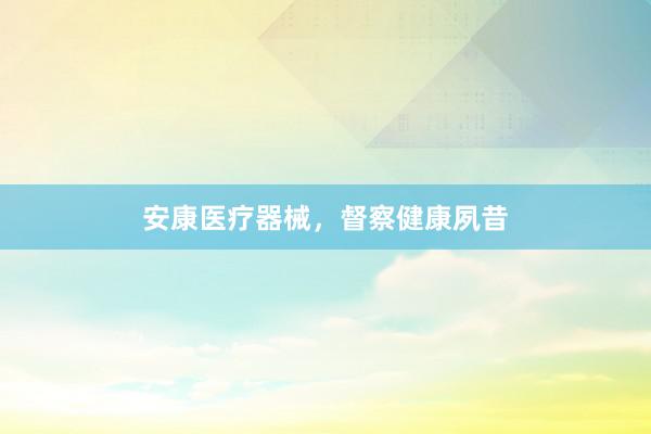安康医疗器械，督察健康夙昔