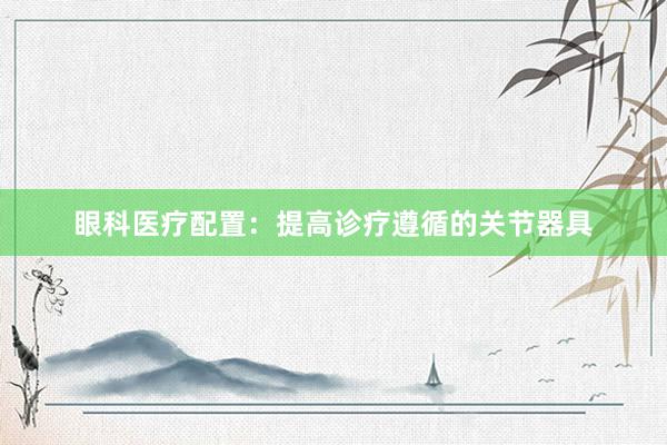 眼科医疗配置：提高诊疗遵循的关节器具